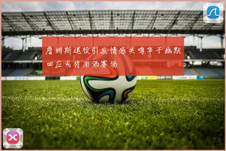 詹姆斯退役引发情感共鸣华子幽默回应或将泪洒赛场