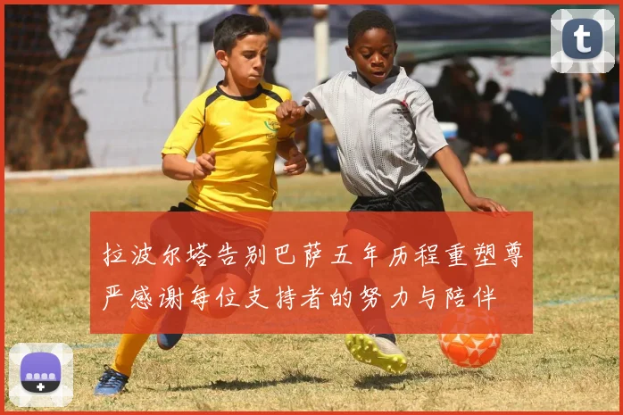 拉波尔塔告别巴萨五年历程重塑尊严感谢每位支持者的努力与陪伴