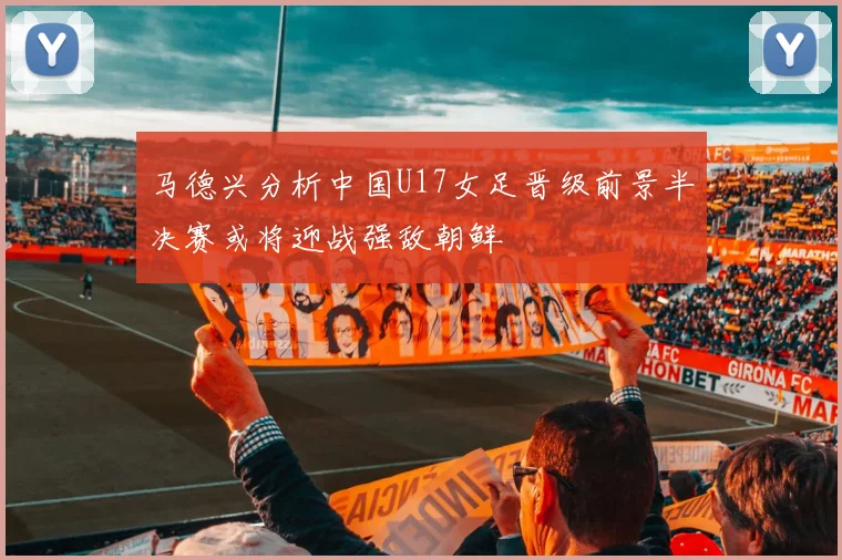 马德兴分析中国U17女足晋级前景半决赛或将迎战强敌朝鲜