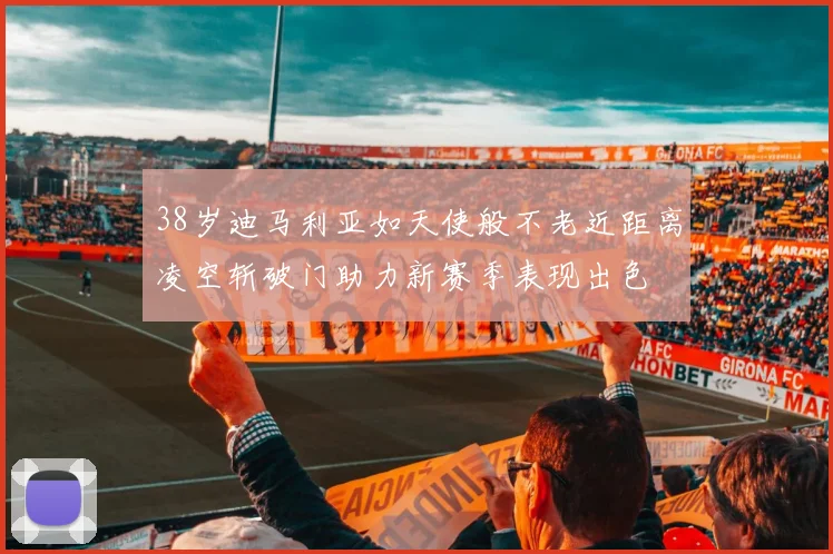 38岁迪马利亚如天使般不老近距离凌空斩破门助力新赛季表现出色