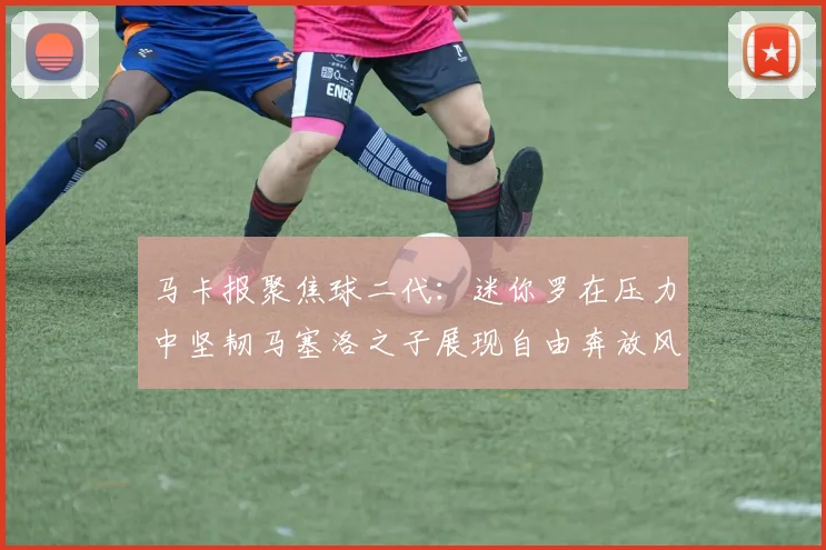 马卡报聚焦球二代：迷你罗在压力中坚韧马塞洛之子展现自由奔放风采