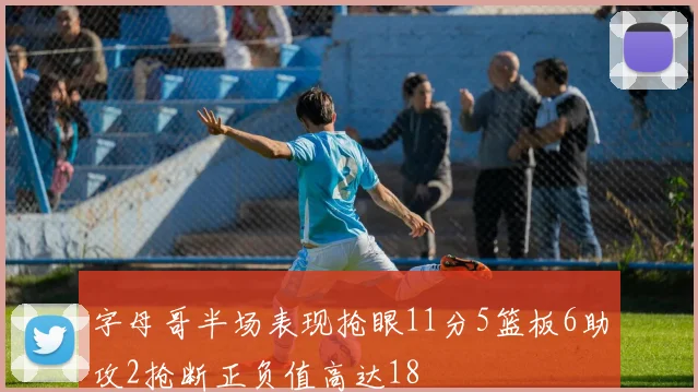 字母哥半场表现抢眼11分5篮板6助攻2抢断正负值高达18
