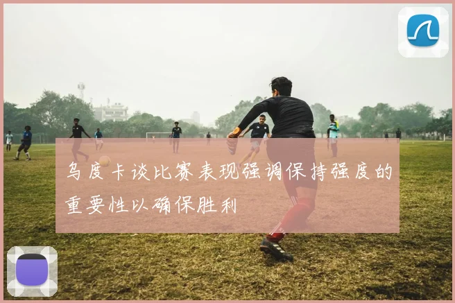 乌度卡谈比赛表现强调保持强度的重要性以确保胜利