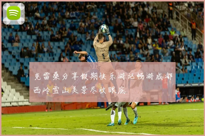 克雷桑分享假期快乐游记畅游成都西岭雪山美景尽收眼底