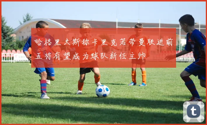 哈格里夫斯称卡里克若带曼联进前五将有望成为球队新任主帅