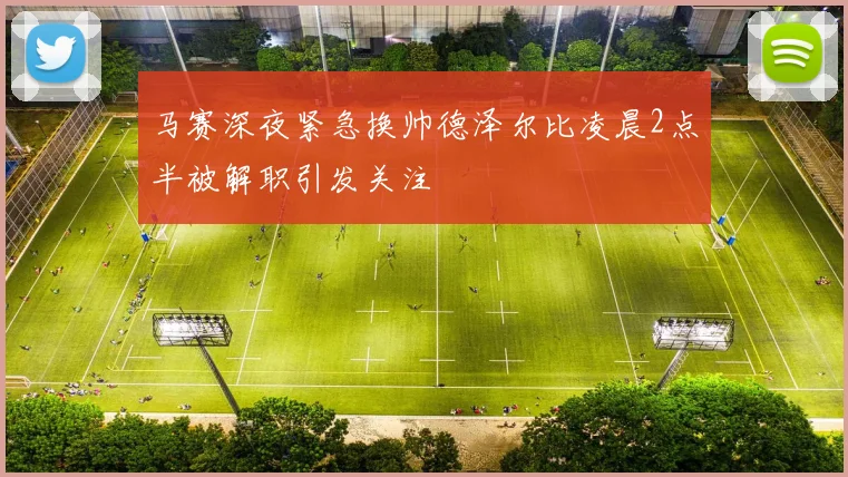 马赛深夜紧急换帅德泽尔比凌晨2点半被解职引发关注
