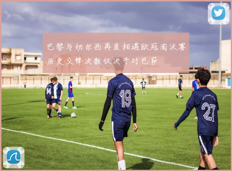 巴黎与切尔西再度相遇欧冠淘汰赛历史交锋次数仅次于对巴萨