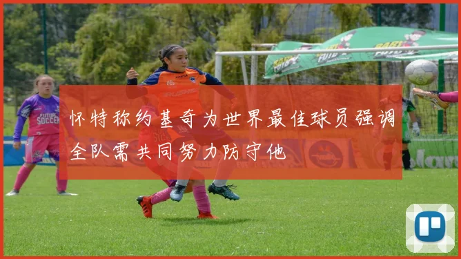 怀特称约基奇为世界最佳球员强调全队需共同努力防守他