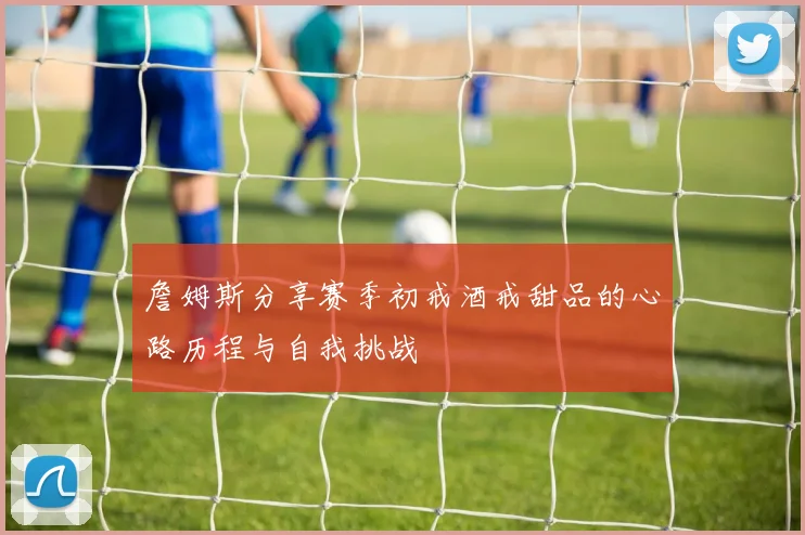 詹姆斯分享赛季初戒酒戒甜品的心路历程与自我挑战