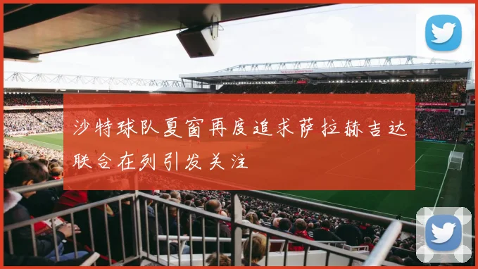 沙特球队夏窗再度追求萨拉赫吉达联合在列引发关注