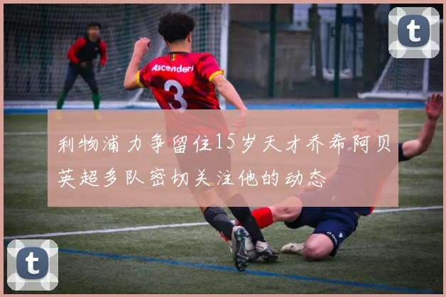 利物浦力争留住15岁天才乔希阿贝英超多队密切关注他的动态