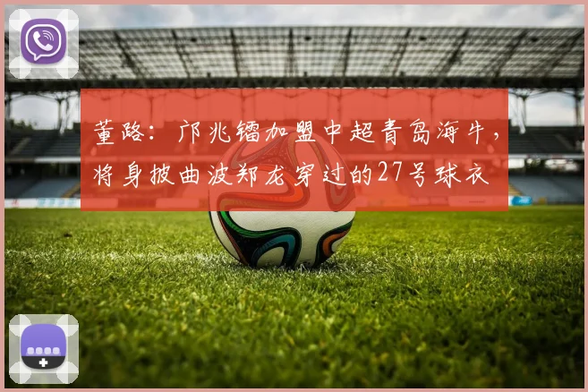 董路：邝兆镭加盟中超青岛海牛，将身披曲波郑龙穿过的27号球衣