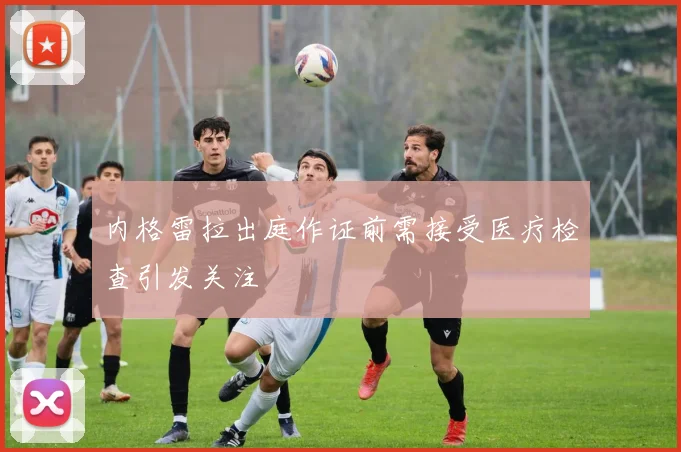内格雷拉出庭作证前需接受医疗检查引发关注