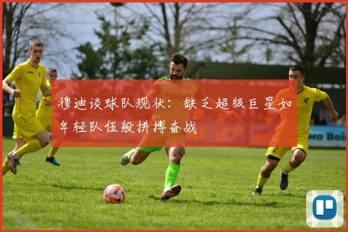 穆迪谈球队现状：缺乏超级巨星如年轻队伍般拼搏奋战