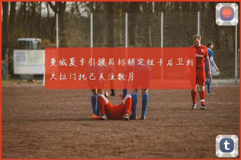 曼城夏季引援目标锁定纽卡后卫利夫拉门托已关注数月