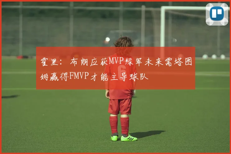 霍里：布朗应获MVP绿军未来需塔图姆赢得FMVP才能主导球队