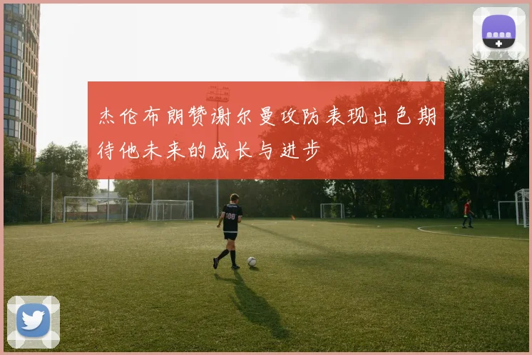 杰伦布朗赞谢尔曼攻防表现出色期待他未来的成长与进步