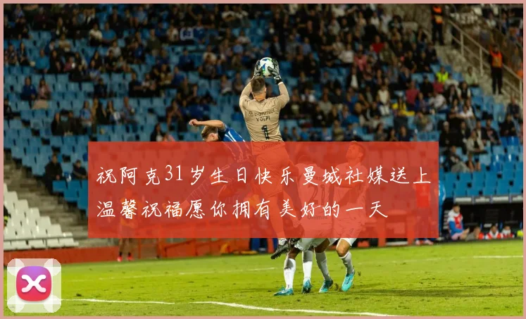 祝阿克31岁生日快乐曼城社媒送上温馨祝福愿你拥有美好的一天
