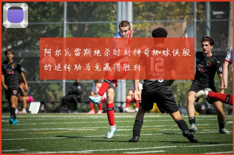 阿尔瓦雷斯绝杀时刻神奇蜘蛛侠般的逆转助马竞赢得胜利