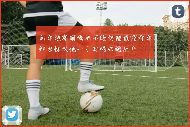 瓦尔迪赛前喝酒不睡仍能戴帽奇尔维尔惊叹他一小时喝四罐红牛