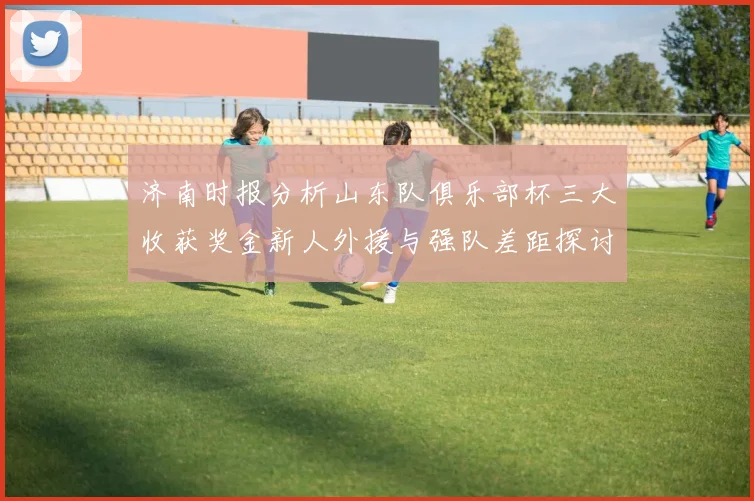 济南时报分析山东队俱乐部杯三大收获奖金新人外援与强队差距探讨