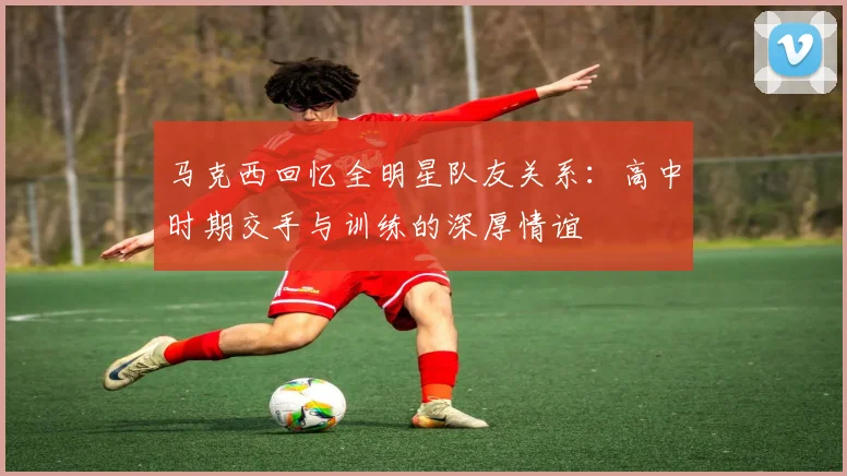 马克西回忆全明星队友关系：高中时期交手与训练的深厚情谊