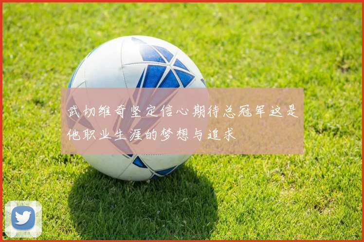 武切维奇坚定信心期待总冠军这是他职业生涯的梦想与追求