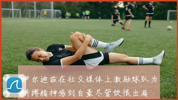 伊尔迪兹在社交媒体上激励球队为拼搏精神感到自豪尽管饮恨出局