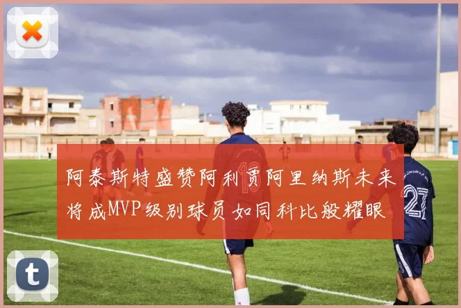 阿泰斯特盛赞阿利贾阿里纳斯未来将成MVP级别球员如同科比般耀眼